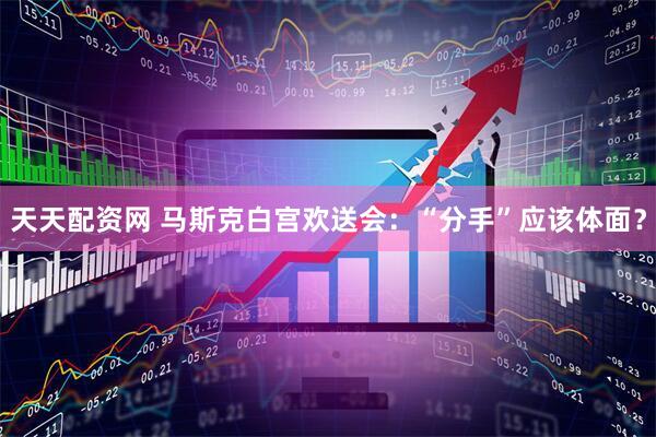 天天配资网 马斯克白宫欢送会：“分手”应该体面？