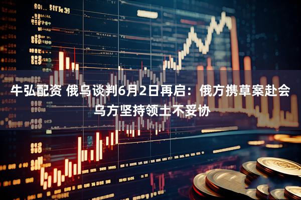 牛弘配资 俄乌谈判6月2日再启：俄方携草案赴会 乌方坚持领土不妥协
