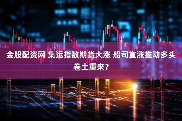 金股配资网 集运指数期货大涨 船司宣涨推动多头卷土重来？