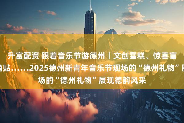 升富配资 跟着音乐节游德州丨文创雪糕、惊喜盲袋、文创冰箱贴……2025德州新青年音乐节现场的“德州礼物”展现德韵风采