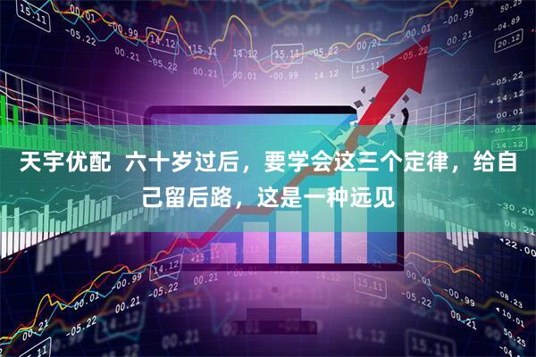 天宇优配  六十岁过后，要学会这三个定律，给自己留后路，这是一种远见