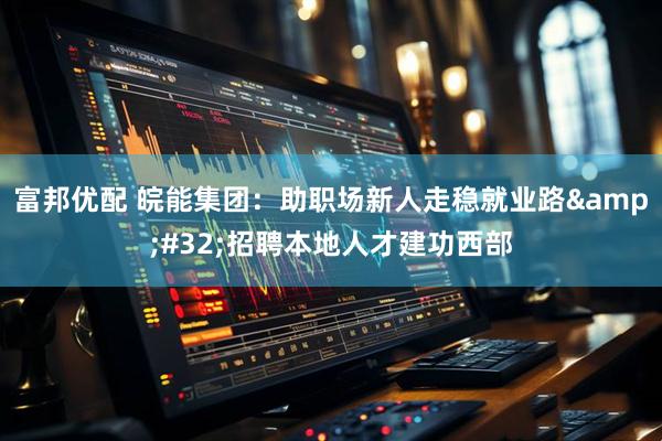 富邦优配 皖能集团：助职场新人走稳就业路&#32;招聘本地人才建功西部