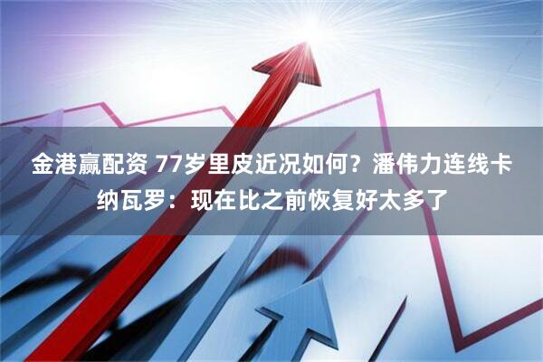 金港赢配资 77岁里皮近况如何？潘伟力连线卡纳瓦罗：现在比之前恢复好太多了