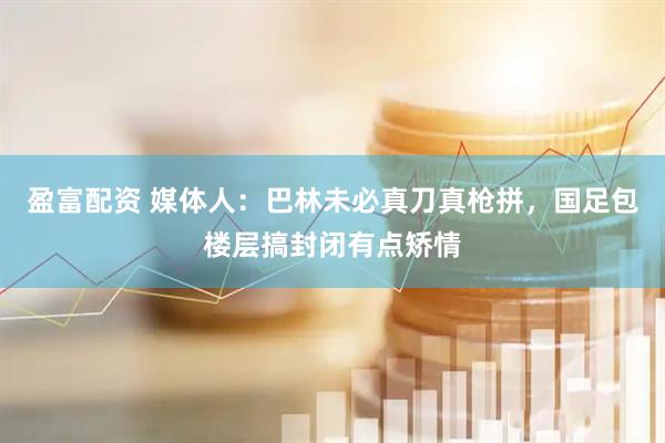 盈富配资 媒体人：巴林未必真刀真枪拼，国足包楼层搞封闭有点矫情