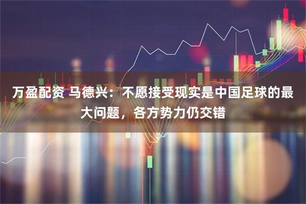 万盈配资 马德兴：不愿接受现实是中国足球的最大问题，各方势力仍交错
