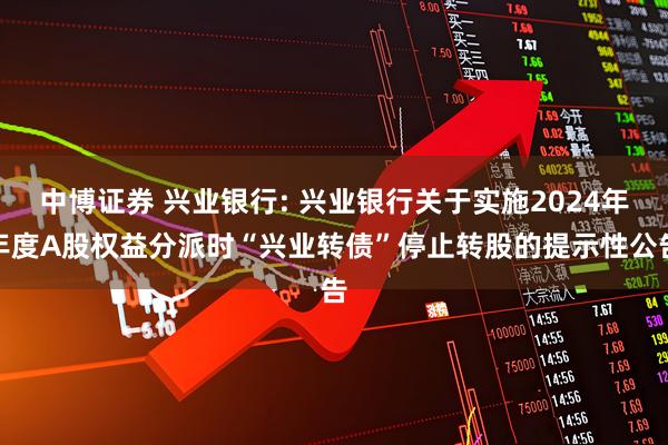 中博证券 兴业银行: 兴业银行关于实施2024年年度A股权益分派时“兴业转债”停止转股的提示性公告