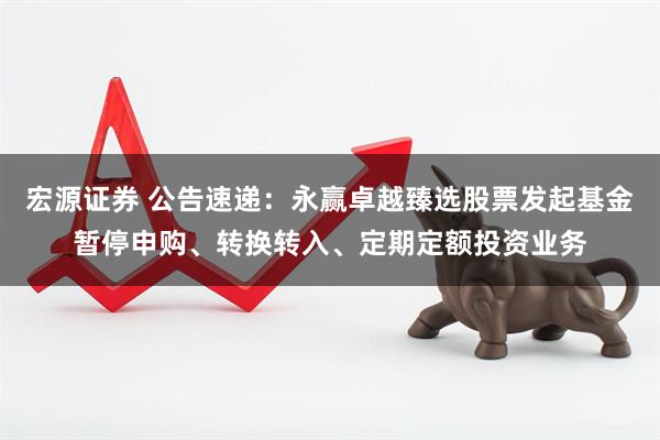 宏源证券 公告速递：永赢卓越臻选股票发起基金暂停申购、转换转入、定期定额投资业务