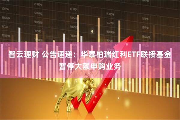 智云理财 公告速递：华泰柏瑞红利ETF联接基金暂停大额申购业务
