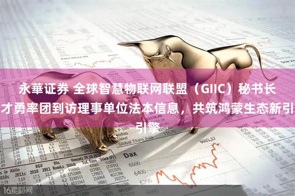 永華证券 全球智慧物联网联盟（GIIC）秘书长胡才勇率团到访理事单位法本信息，共筑鸿蒙生态新引擎