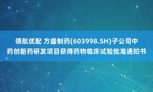 领航优配 方盛制药(603998.SH)子公司中药创新药研发项目获得药物临床试验批准通知书