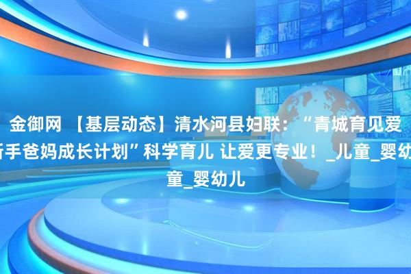 金御网 【基层动态】清水河县妇联：“青城育见爱·新手爸妈成长计划”科学育儿 让爱更专业！_儿童_婴幼儿