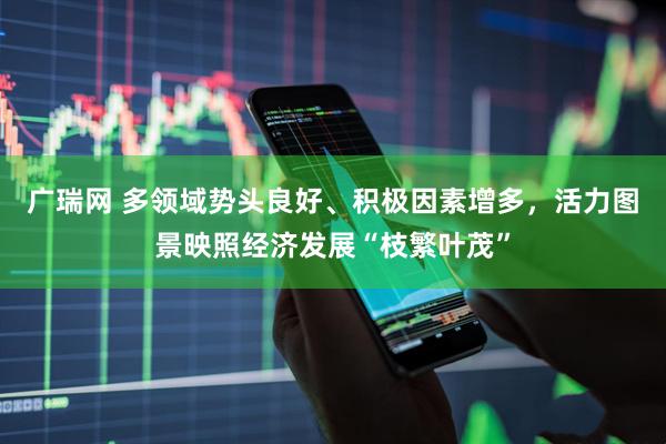 广瑞网 多领域势头良好、积极因素增多，活力图景映照经济发展“枝繁叶茂”