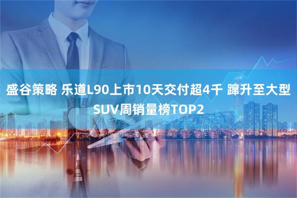 盛谷策略 乐道L90上市10天交付超4千 蹿升至大型SUV周销量榜TOP2
