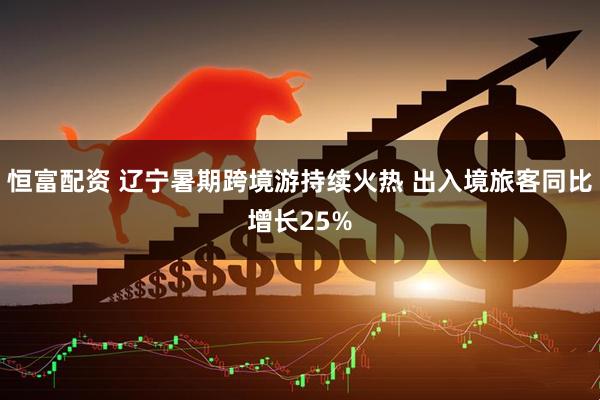 恒富配资 辽宁暑期跨境游持续火热 出入境旅客同比增长25%