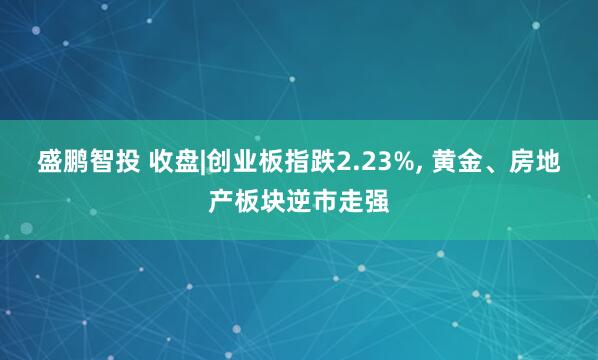盛鹏智投 收盘|创业板指跌2.23%, 黄金、房地产板块逆市走强