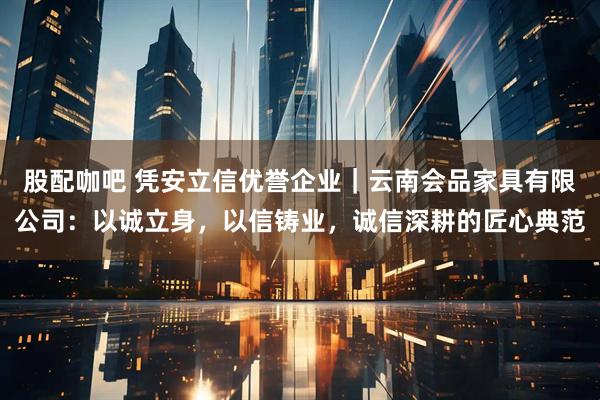 股配咖吧 凭安立信优誉企业｜云南会品家具有限公司：以诚立身，以信铸业，诚信深耕的匠心典范