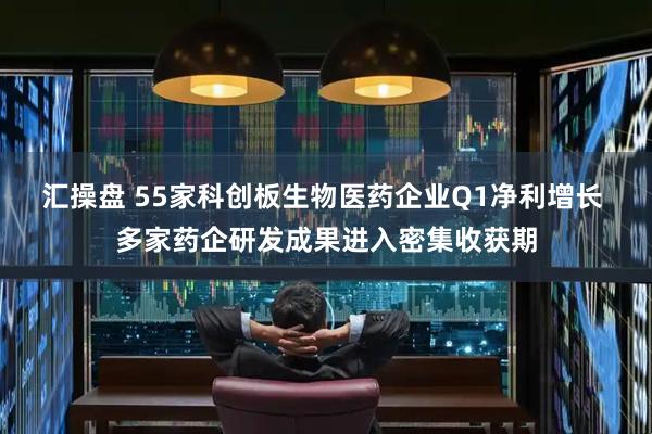 汇操盘 55家科创板生物医药企业Q1净利增长 多家药企研发成果进入密集收获期