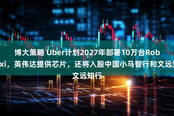 博大策略 Uber计划2027年部署10万台Robotaxi，英伟达提供芯片，还将入股中国小马智行和文远知行
