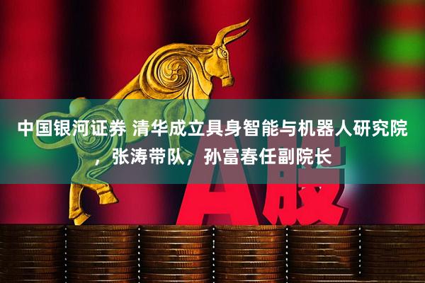 中国银河证券 清华成立具身智能与机器人研究院，张涛带队，孙富春任副院长