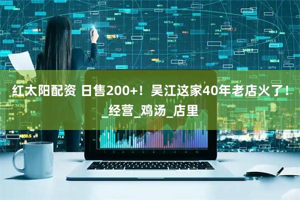 红太阳配资 日售200+！吴江这家40年老店火了！_经营_鸡汤_店里